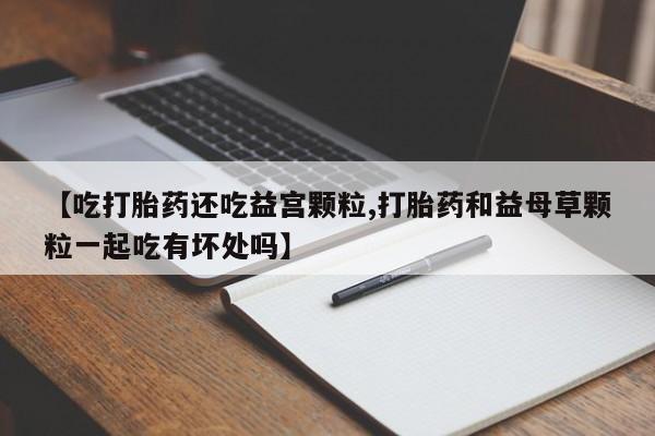 流产药叫什么名购买流程【吃打胎药还吃益宫颗粒,打胎药和益母草颗粒一起吃有坏处吗】