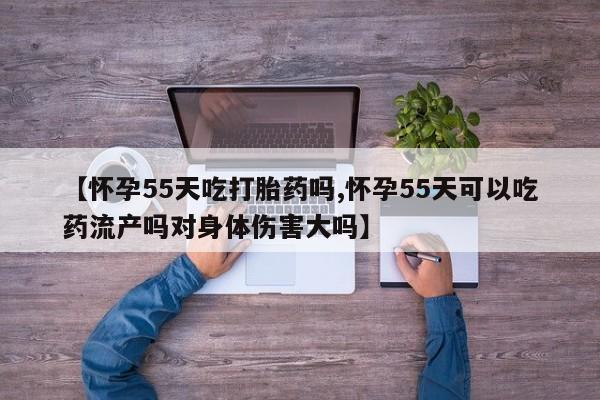 流产药叫什么名购买流程【怀孕55天吃打胎药吗,怀孕55天可以吃药流产吗对身体伤害大吗】