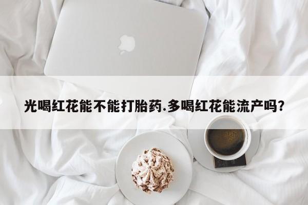 流产药叫什么名购买流程光喝红花能不能打胎药.多喝红花能流产吗？