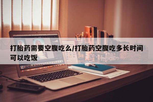 流产药叫什么名购买流程打胎药需要空腹吃么/打胎药空腹吃多长时间可以吃饭
