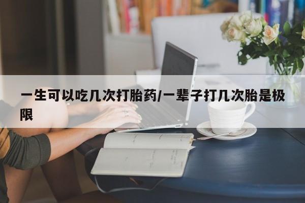 流产药叫什么名购买流程一生可以吃几次打胎药/一辈子打几次胎是极限