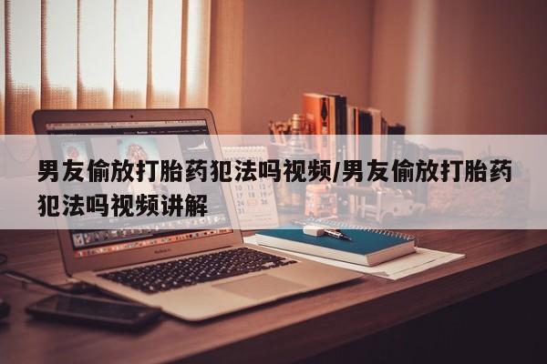流产药叫什么名购买流程男友偷放打胎药犯法吗视频/男友偷放打胎药犯法吗视频讲解