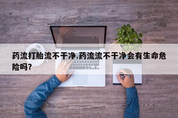 流产药叫什么名购买流程药流打胎流不干净.药流流不干净会有生命危险吗？