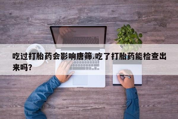 流产药叫什么名购买流程吃过打胎药会影响唐筛.吃了打胎药能检查出来吗？