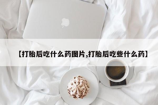 流产药叫什么名购买流程【打胎后吃什么药图片,打胎后吃些什么药】