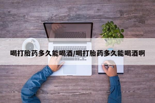 流产药叫什么名购买流程喝打胎药多久能喝酒/喝打胎药多久能喝酒啊