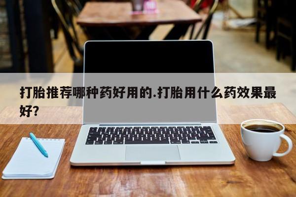 流产药叫什么名购买流程打胎推荐哪种药好用的.打胎用什么药效果最好？