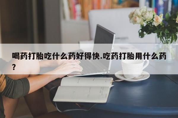 流产药叫什么名购买流程喝药打胎吃什么药好得快.吃药打胎用什么药？