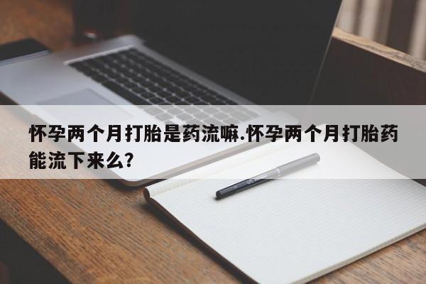 流产药叫什么名购买流程怀孕两个月打胎是药流嘛.怀孕两个月打胎药能流下来么？