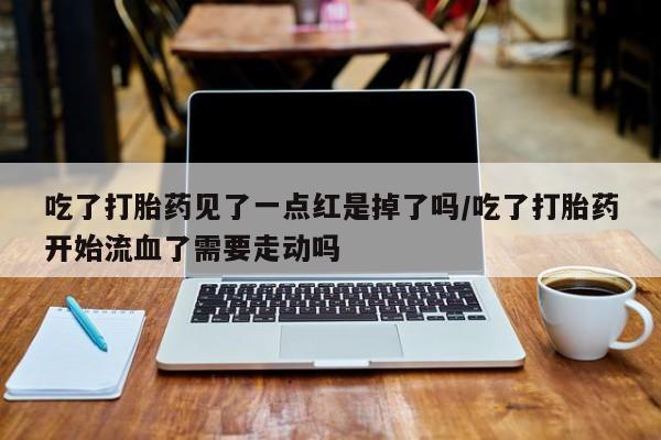 流产药叫什么名购买流程吃了打胎药见了一点红是掉了吗/吃了打胎药开始流血了需要走动吗