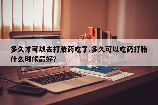 流产药叫什么名购买流程多久才可以去打胎药吃了.多久可以吃药打胎什么时候最好？