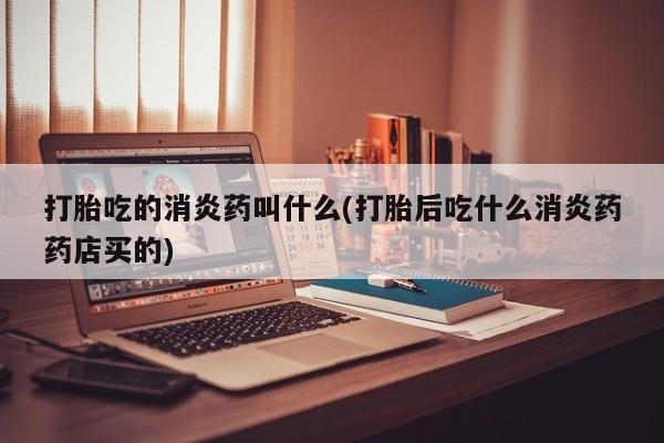 流产药叫什么名购买流程打胎吃的消炎药叫什么(打胎后吃什么消炎药药店买的)