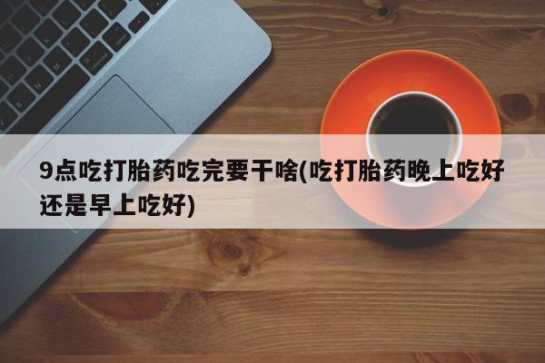流产药叫什么名购买流程9点吃打胎药吃完要干啥(吃打胎药晚上吃好还是早上吃好)