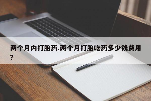 流产药叫什么名购买流程两个月内打胎药.两个月打胎吃药多少钱费用？