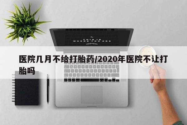 流产药叫什么名购买流程医院几月不给打胎药/2020年医院不让打胎吗