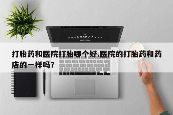 流产药叫什么名购买流程打胎药和医院打胎哪个好.医院的打胎药和药店的一样吗？