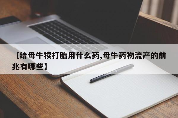 流产药叫什么名购买流程【给母牛犊打胎用什么药,母牛药物流产的前兆有哪些】