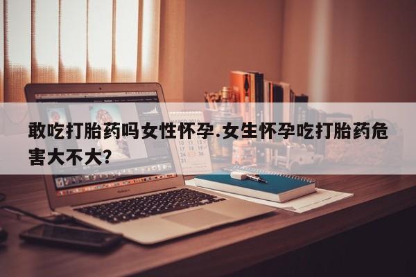 流产药叫什么名购买流程敢吃打胎药吗女性怀孕.女生怀孕吃打胎药危害大不大？