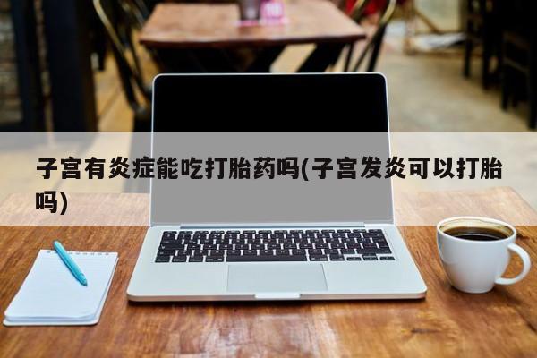 流产药叫什么名购买流程子宫有炎症能吃打胎药吗(子宫发炎可以打胎吗)