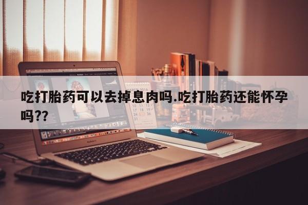 流产药叫什么名购买流程吃打胎药可以去掉息肉吗.吃打胎药还能怀孕吗?？