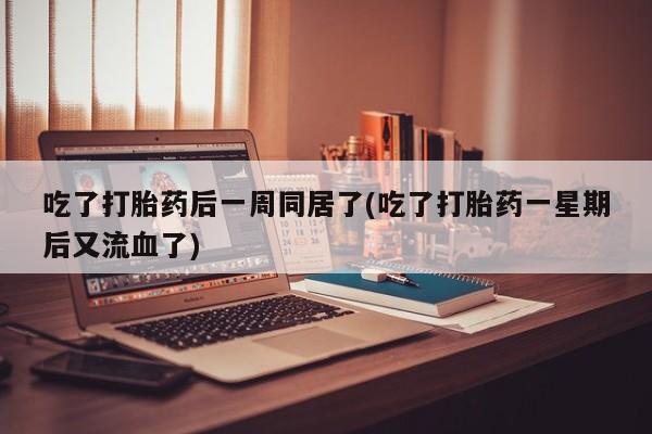 流产药叫什么名购买流程吃了打胎药后一周同居了(吃了打胎药一星期后又流血了)