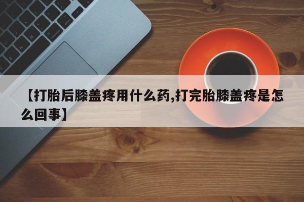流产药叫什么名购买流程【打胎后膝盖疼用什么药,打完胎膝盖疼是怎么回事】