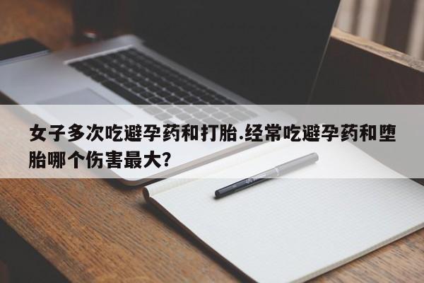 流产药叫什么名购买流程女子多次吃避孕药和打胎.经常吃避孕药和堕胎哪个伤害最大？
