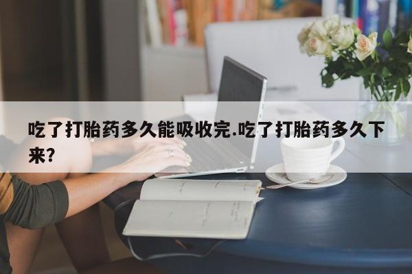 流产药叫什么名购买流程吃了打胎药多久能吸收完.吃了打胎药多久下来？