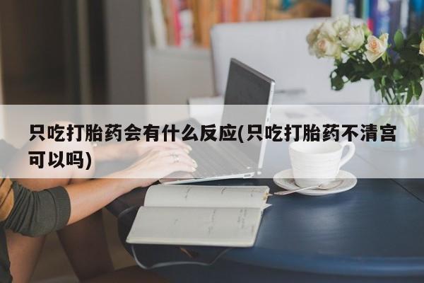 流产药叫什么名购买流程只吃打胎药会有什么反应(只吃打胎药不清宫可以吗)