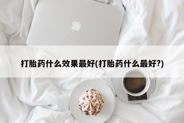 流产药叫什么名购买流程打胎药什么效果最好(打胎药什么最好?)