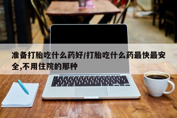 流产药叫什么名购买流程准备打胎吃什么药好/打胎吃什么药最快最安全,不用住院的那种
