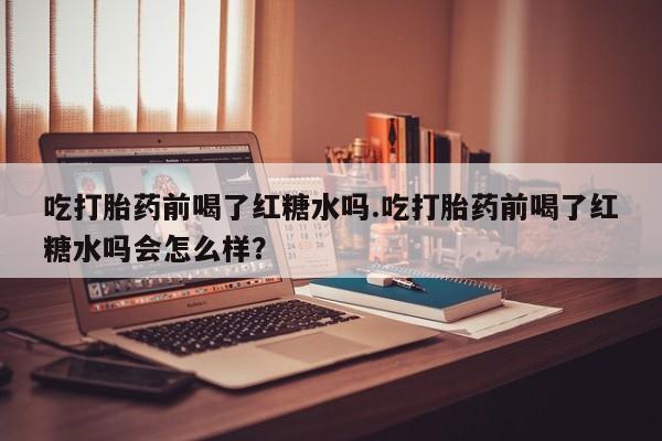 流产药叫什么名购买流程吃打胎药前喝了红糖水吗.吃打胎药前喝了红糖水吗会怎么样？