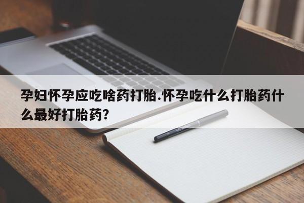 流产药叫什么名购买流程孕妇怀孕应吃啥药打胎.怀孕吃什么打胎药什么最好打胎药？