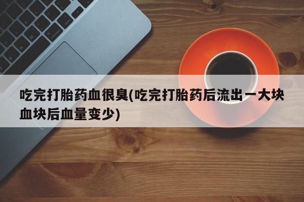 流产药叫什么名购买流程吃完打胎药血很臭(吃完打胎药后流出一大块血块后血量变少)