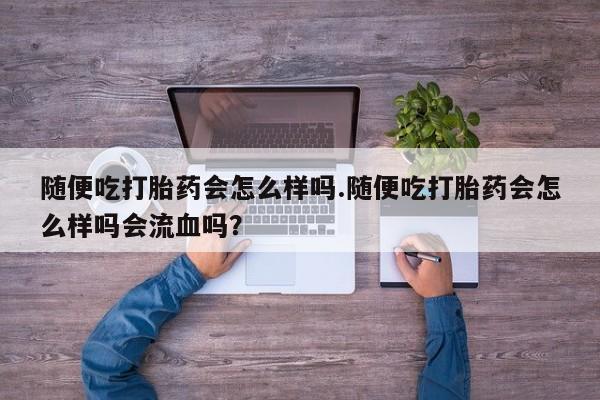 流产药叫什么名购买流程随便吃打胎药会怎么样吗.随便吃打胎药会怎么样吗会流血吗？