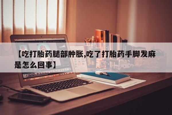 流产药叫什么名购买流程【吃打胎药腿部肿胀,吃了打胎药手脚发麻 是怎么回事】