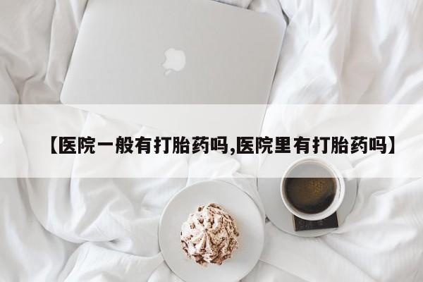 流产药叫什么名购买流程【医院一般有打胎药吗,医院里有打胎药吗】