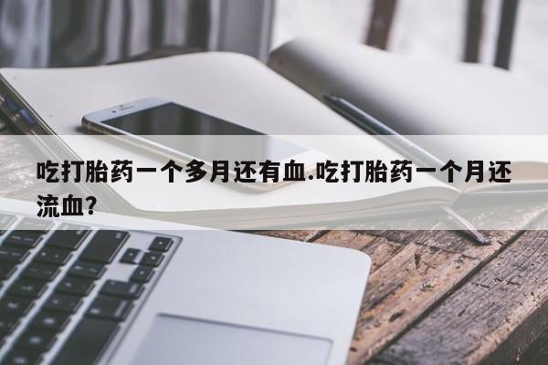 流产药叫什么名购买流程吃打胎药一个多月还有血.吃打胎药一个月还流血？