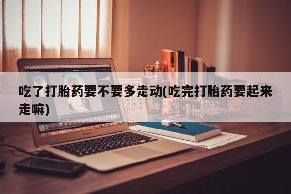 流产药叫什么名购买流程吃了打胎药要不要多走动(吃完打胎药要起来走嘛)