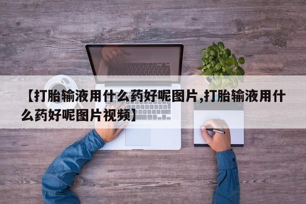 流产药叫什么名购买流程【打胎输液用什么药好呢图片,打胎输液用什么药好呢图片视频】
