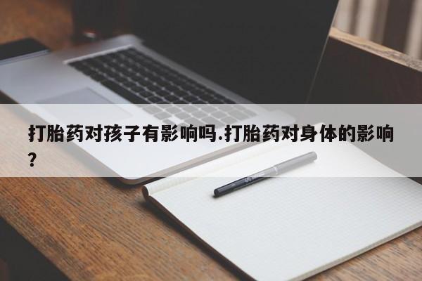 流产药叫什么名购买流程打胎药对孩子有影响吗.打胎药对身体的影响？