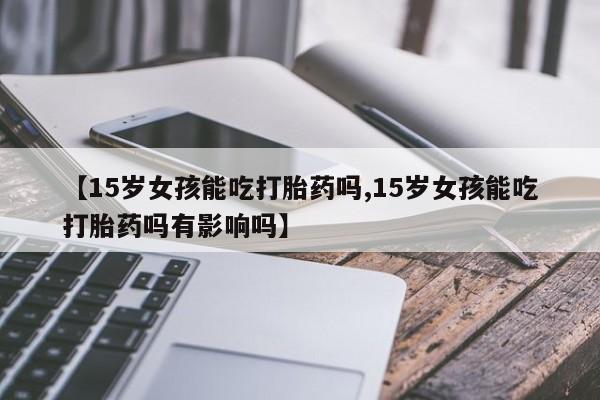 流产药叫什么名购买流程【15岁女孩能吃打胎药吗,15岁女孩能吃打胎药吗有影响吗】