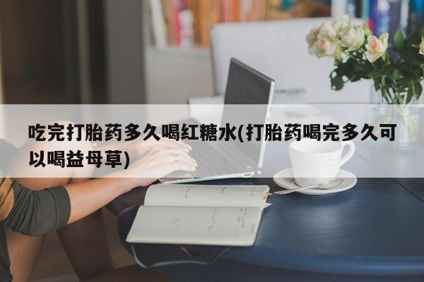 流产药叫什么名购买流程吃完打胎药多久喝红糖水(打胎药喝完多久可以喝益母草)